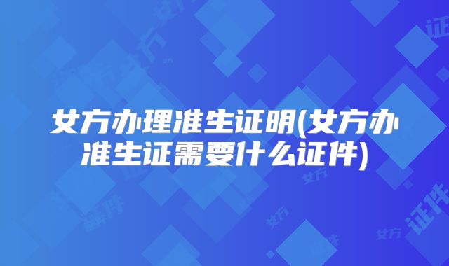 女方办理准生证明(女方办准生证需要什么证件)
