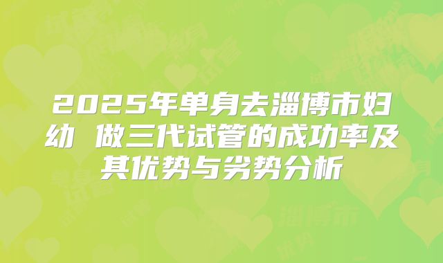 2025年单身去淄博市妇幼 做三代试管的成功率及其优势与劣势分析