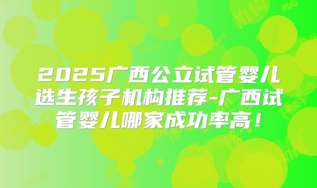 2025广西公立试管婴儿选生孩子机构推荐-广西试管婴儿哪家成功率高!