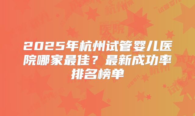 2025年杭州试管婴儿医院哪家最佳？最新成功率排名榜单