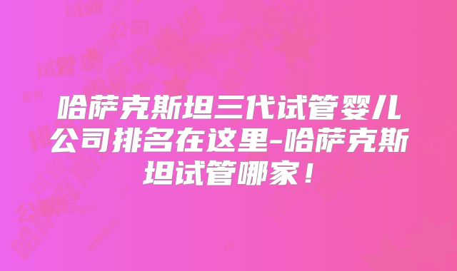 哈萨克斯坦三代试管婴儿公司排名在这里-哈萨克斯坦试管哪家!