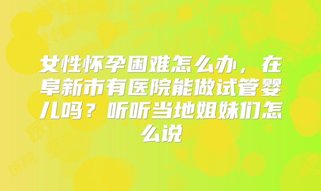 女性怀孕困难怎么办，在阜新市有医院能做试管婴儿吗？听听当地姐妹们怎么说