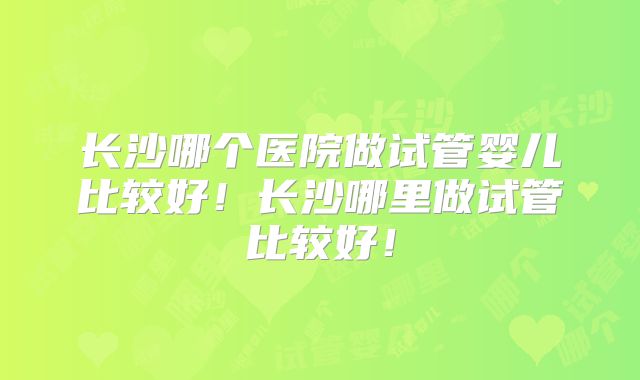 长沙哪个医院做试管婴儿比较好!长沙哪里做试管比较好!