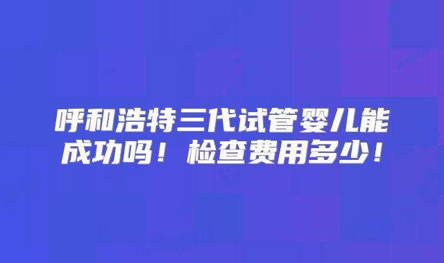 呼和浩特三代试管婴儿能成功吗!检查费用多少!