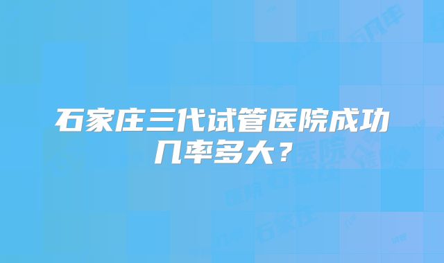 石家庄三代试管医院成功几率多大？