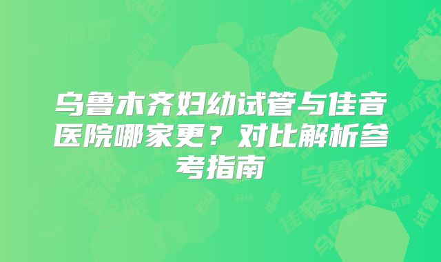 乌鲁木齐妇幼试管与佳音医院哪家更？对比解析参考指南
