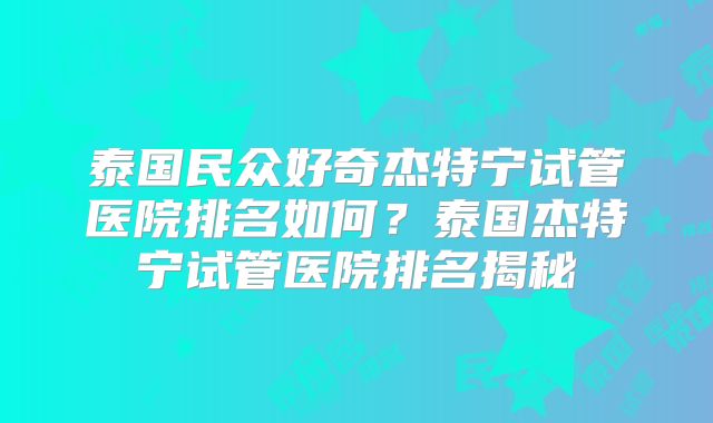 泰国民众好奇杰特宁试管医院排名如何？泰国杰特宁试管医院排名揭秘
