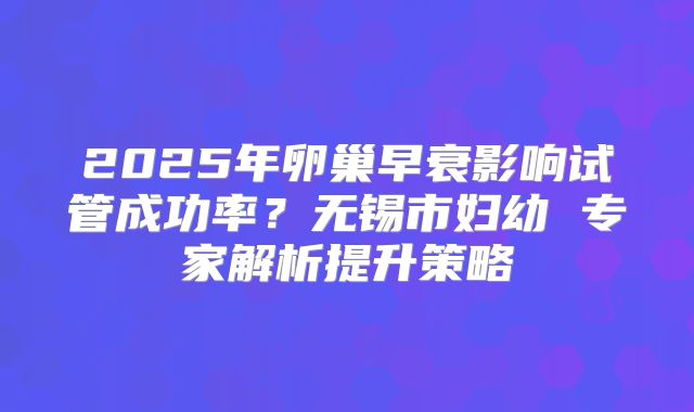 2025年卵巢早衰影响试管成功率?无锡市妇幼 专家解析提升策略