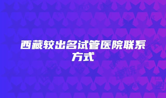 西藏较出名试管医院联系方式