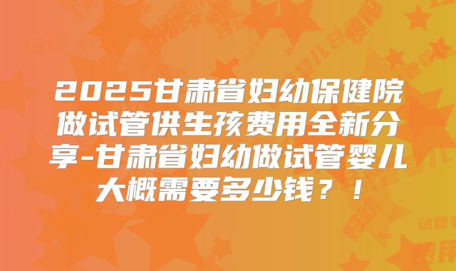 2025甘肃省妇幼保健院做试管供生孩费用全新分享-甘肃省妇幼做试管婴儿大概需要多少钱?!