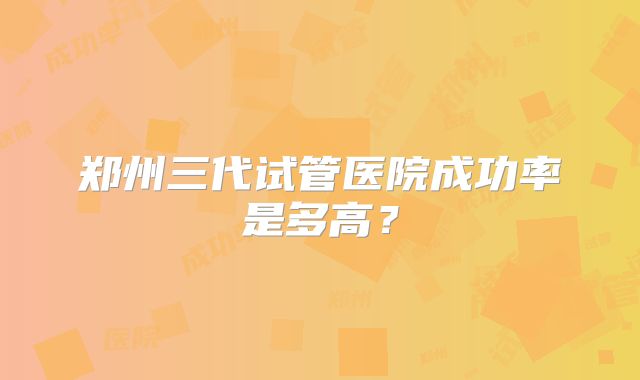 郑州三代试管医院成功率是多高？