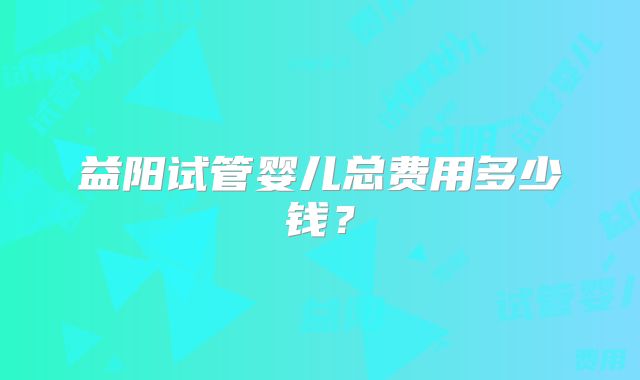 益阳试管婴儿总费用多少钱？