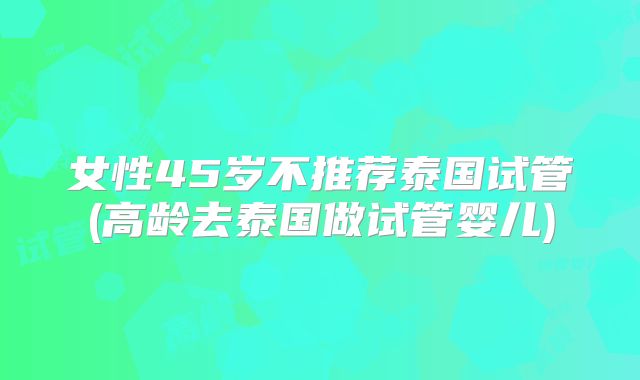 女性45岁不推荐泰国试管(高龄去泰国做试管婴儿)