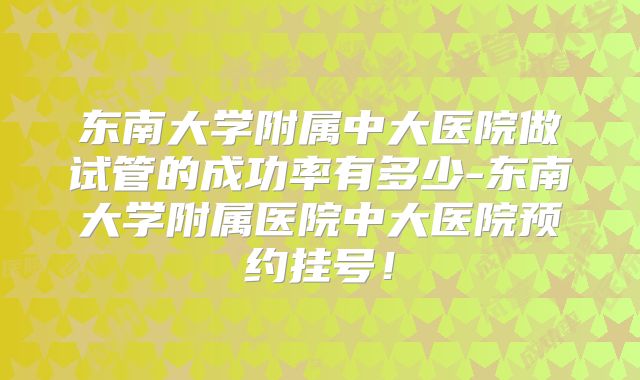 东南大学附属中大医院做试管的成功率有多少-东南大学附属医院中大医院预约挂号！