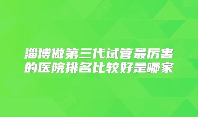 淄博做第三代试管最厉害的医院排名比较好是哪家