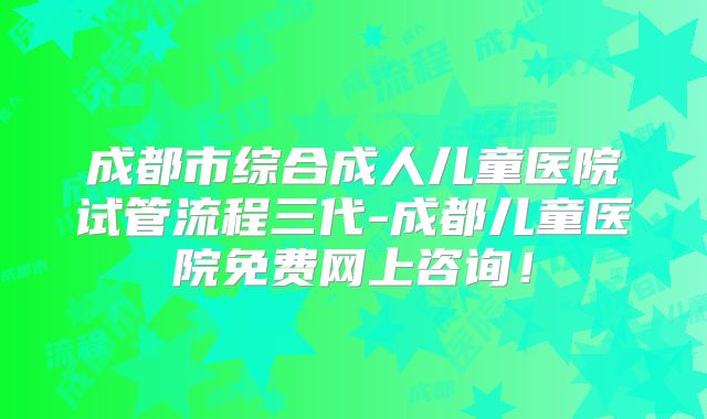 成都市综合成人儿童医院试管流程三代-成都儿童医院免费网上咨询！