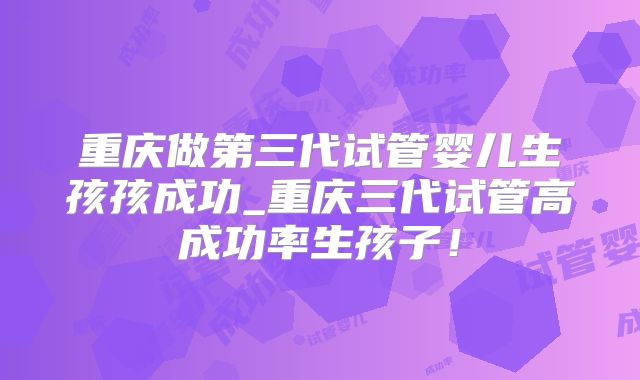 重庆做第三代试管婴儿生孩孩成功_重庆三代试管高成功率生孩子!