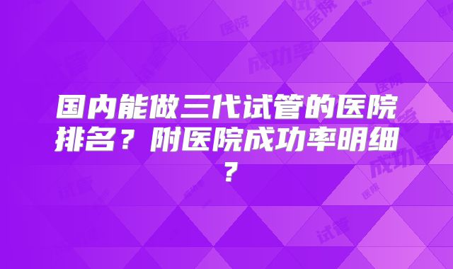 国内能做三代试管的医院排名?附医院成功率明细?
