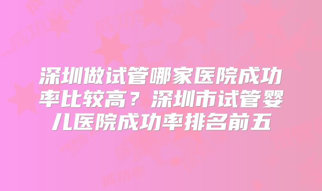 深圳做试管哪家医院成功率比较高?深圳市试管婴儿医院成功率排名前五