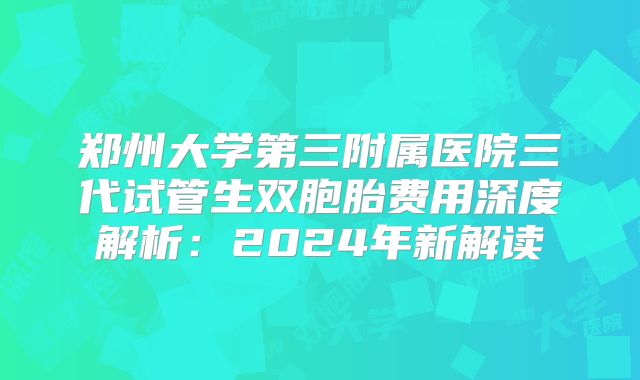 郑州大学第三附属医院三代试管生双胞胎费用深度解析:2024年新解读