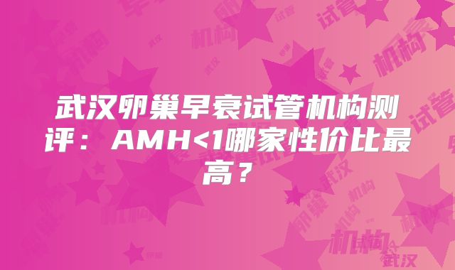 武汉卵巢早衰试管机构测评：AMH<1哪家性价比最高？