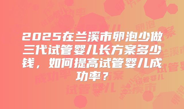 2025在兰溪市卵泡少做三代试管婴儿长方案多少钱，如何提高试管婴儿成功率？