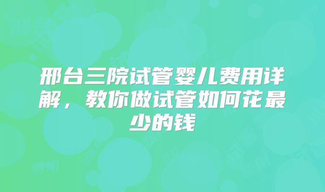 邢台三院试管婴儿费用详解，教你做试管如何花最少的钱