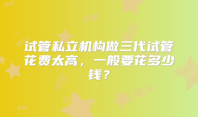试管私立机构做三代试管花费太高，一般要花多少钱？