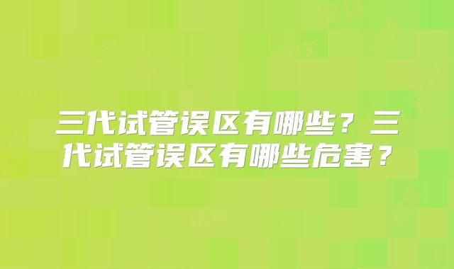 三代试管误区有哪些?三代试管误区有哪些危害?