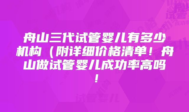 舟山三代试管婴儿有多少机构(附详细价格清单!舟山做试管婴儿成功率高吗!