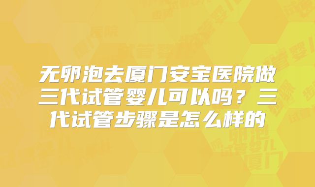 无卵泡去厦门安宝医院做三代试管婴儿可以吗？三代试管步骤是怎么样的