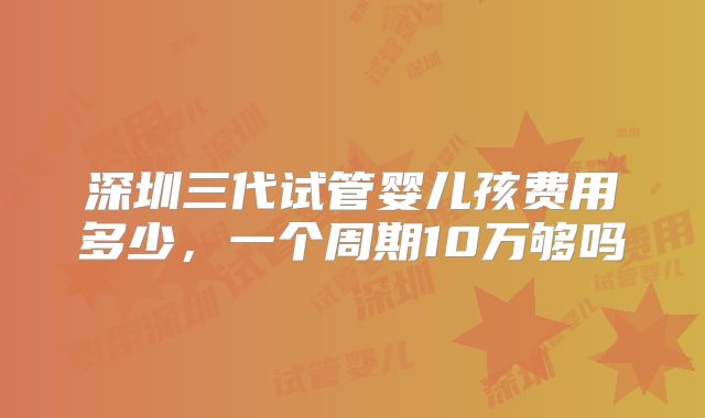 深圳三代试管婴儿孩费用多少,一个周期10万够吗