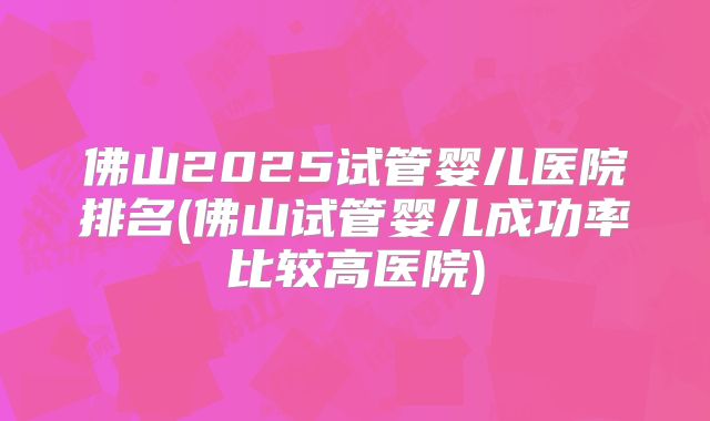 佛山2025试管婴儿医院排名(佛山试管婴儿成功率比较高医院)