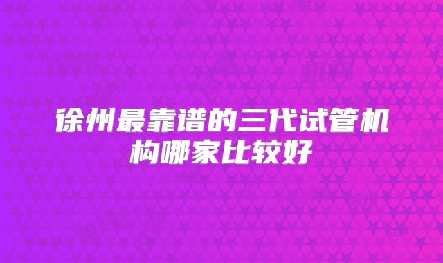 徐州最靠谱的三代试管机构哪家比较好