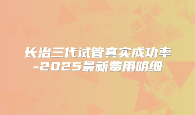 长治三代试管真实成功率-2025最新费用明细