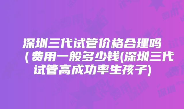 深圳三代试管价格合理吗(费用一般多少钱(深圳三代试管高成功率生孩子)