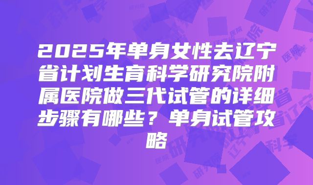 2025年单身女性去辽宁省计划生育科学研究院附属医院做三代试管的详细步骤有哪些?单身试管攻略