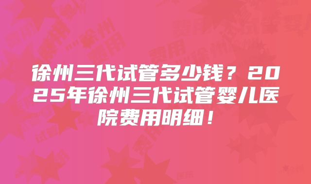 徐州三代试管多少钱？2025年徐州三代试管婴儿医院费用明细！