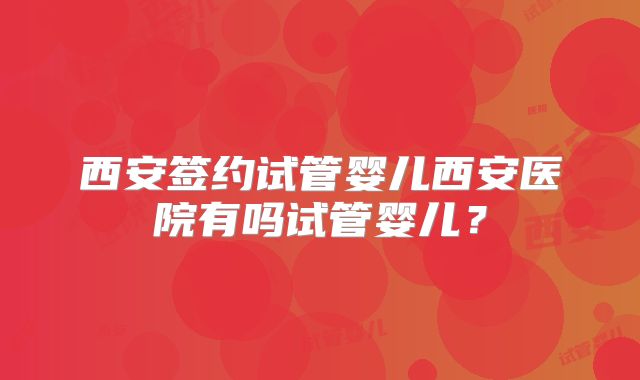 西安签约试管婴儿西安医院有吗试管婴儿？