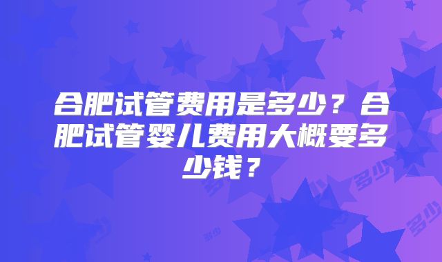 合肥试管费用是多少？合肥试管婴儿费用大概要多少钱？