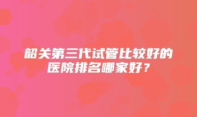 韶关第三代试管比较好的医院排名哪家好？