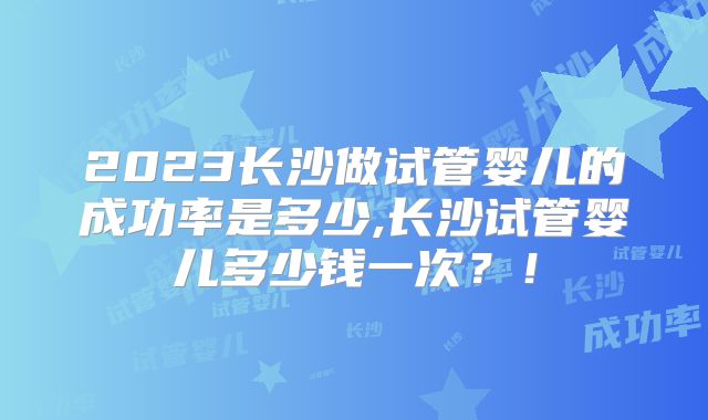 2023长沙做试管婴儿的成功率是多少,长沙试管婴儿多少钱一次？！