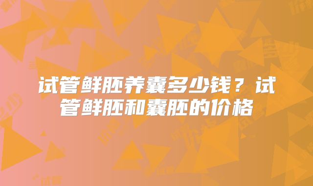 试管鲜胚养囊多少钱？试管鲜胚和囊胚的价格