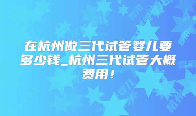 在杭州做三代试管婴儿要多少钱_杭州三代试管大概费用!