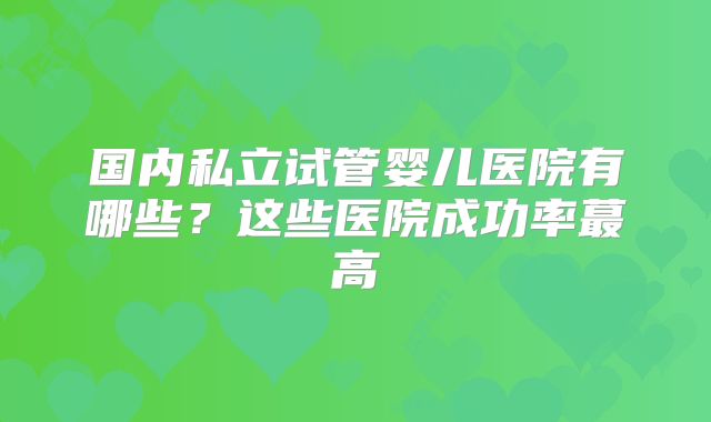 国内私立试管婴儿医院有哪些?这些医院成功率蕞高
