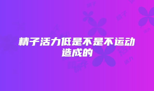 精子活力低是不是不运动造成的