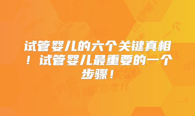 试管婴儿的六个关键真相！试管婴儿最重要的一个步骤！