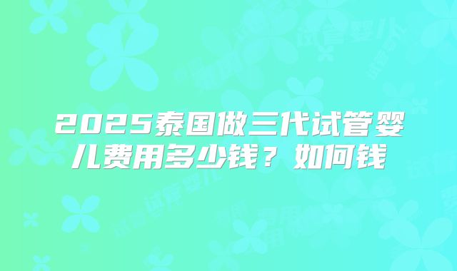 2025泰国做三代试管婴儿费用多少钱？如何钱