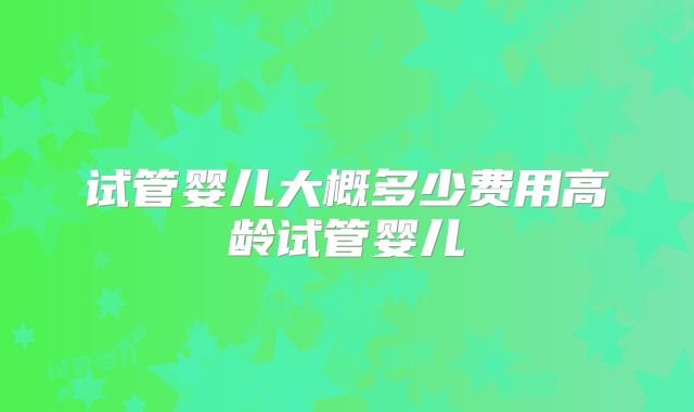 试管婴儿大概多少费用高龄试管婴儿
