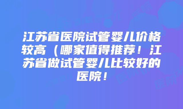江苏省医院试管婴儿价格较高（哪家值得推荐！江苏省做试管婴儿比较好的医院！
